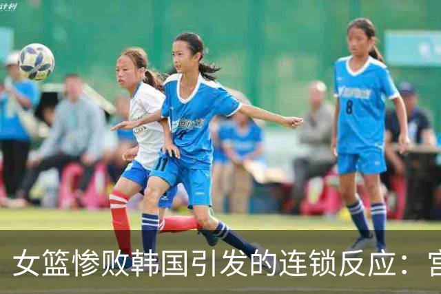 女篮惨败韩国引发的连锁反应：宫鲁鸣与郭士强的命运之争